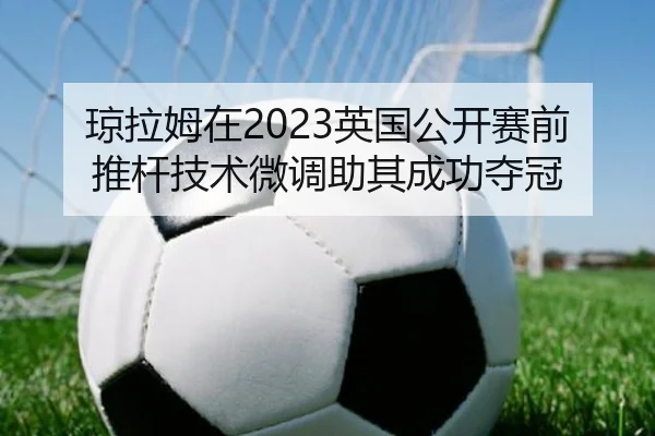 琼拉姆在2023英国公开赛前推杆技术微调助其成功夺冠