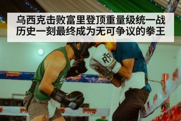 乌西克击败富里登顶重量级统一战历史一刻最终成为无可争议的拳王