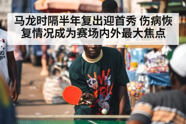 马龙时隔半年复出迎首秀 伤病恢复情况成为赛场内外最大焦点
